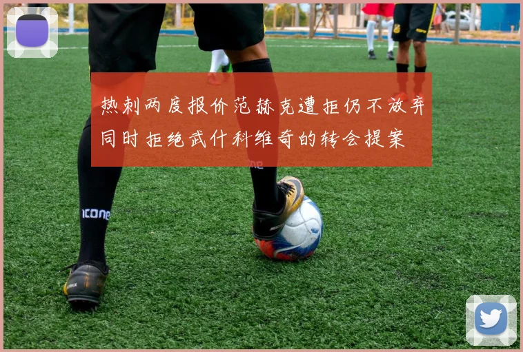 热刺两度报价范赫克遭拒仍不放弃同时拒绝武什科维奇的转会提案