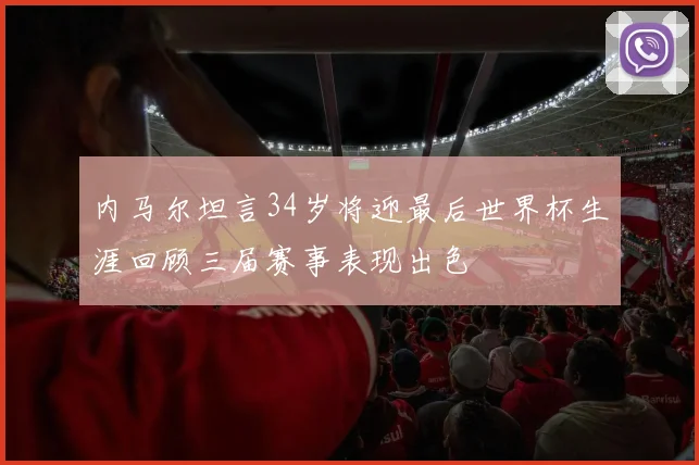 内马尔坦言34岁将迎最后世界杯生涯回顾三届赛事表现出色