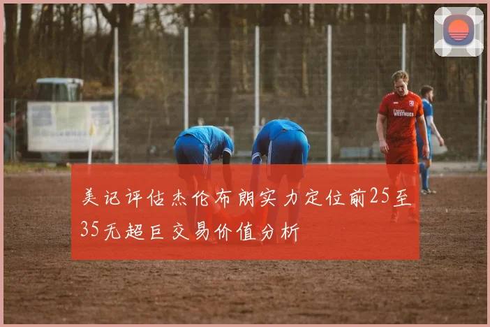 美记评估杰伦布朗实力定位前25至35无超巨交易价值分析