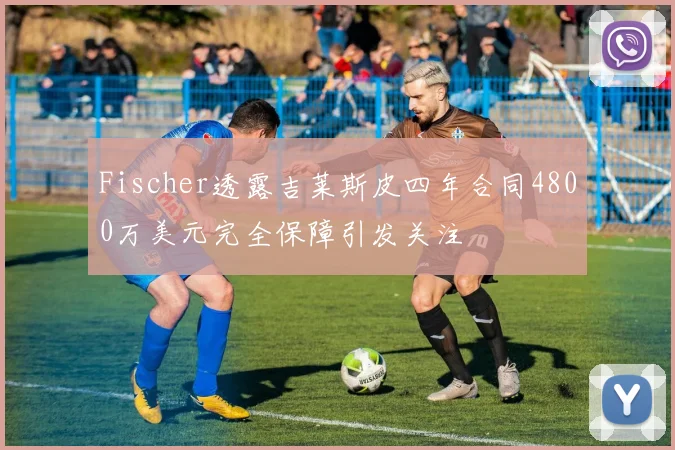 Fischer透露吉莱斯皮四年合同4800万美元完全保障引发关注