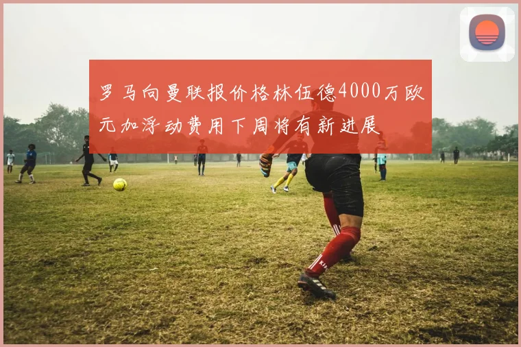 罗马向曼联报价格林伍德4000万欧元加浮动费用下周将有新进展