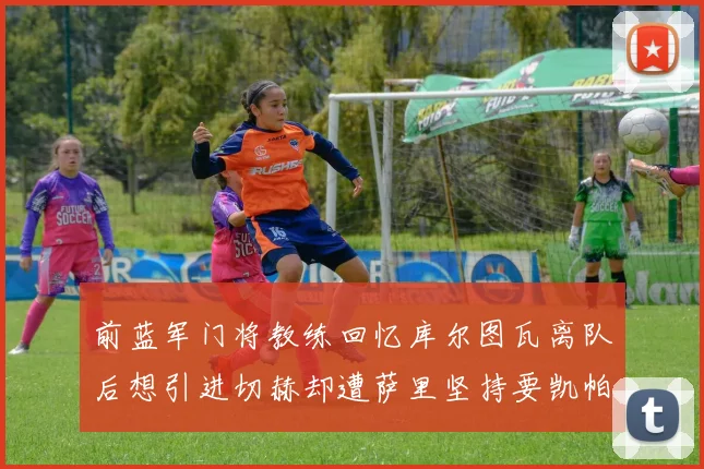 前蓝军门将教练回忆库尔图瓦离队后想引进切赫却遭萨里坚持要凯帕
