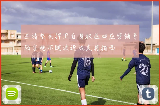 王涛坚决捍卫自身权益回应营销号谣言绝不随波逐流支持梅西