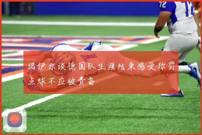 诺伊尔谈德国队生涯结束感受称罚点球不应被责备