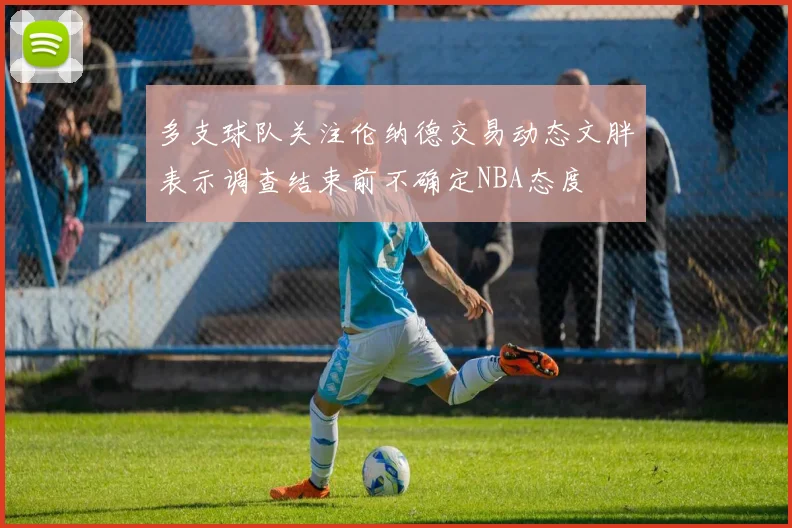 多支球队关注伦纳德交易动态文胖表示调查结束前不确定NBA态度