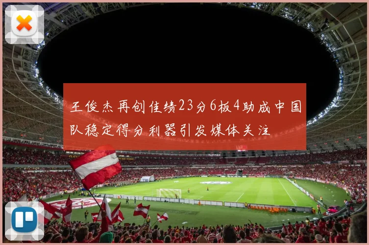 王俊杰再创佳绩23分6板4助成中国队稳定得分利器引发媒体关注