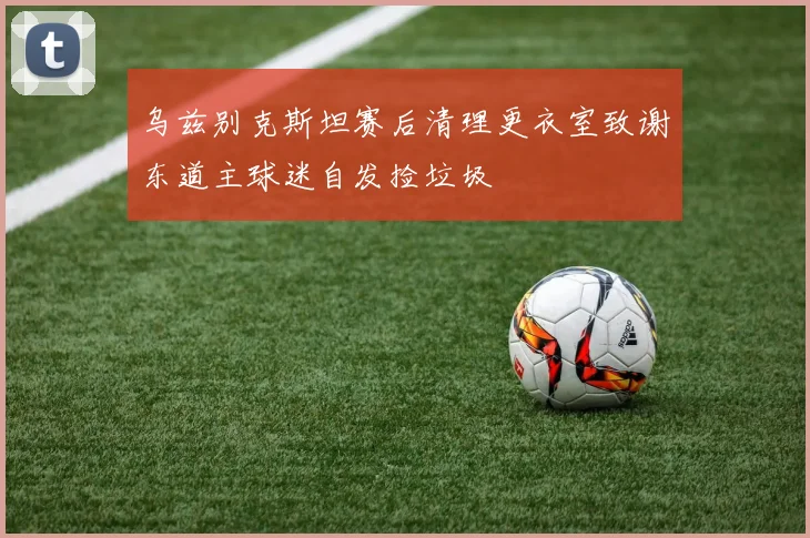 乌兹别克斯坦赛后清理更衣室致谢东道主球迷自发捡垃圾