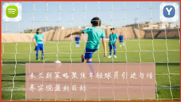 米兰新策略聚焦年轻球员引进与培养实现盈利目标